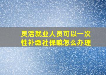 灵活就业人员可以一次性补缴社保嘛怎么办理