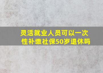 灵活就业人员可以一次性补缴社保50岁退休吗