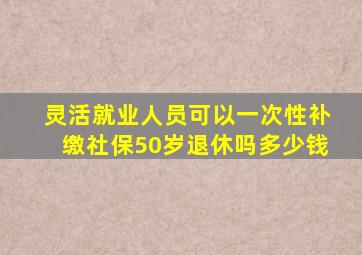 灵活就业人员可以一次性补缴社保50岁退休吗多少钱