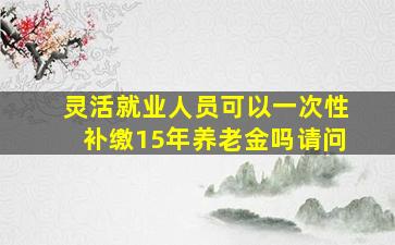 灵活就业人员可以一次性补缴15年养老金吗请问