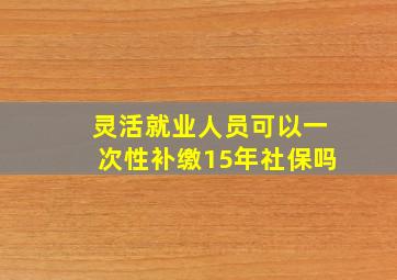 灵活就业人员可以一次性补缴15年社保吗