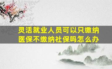 灵活就业人员可以只缴纳医保不缴纳社保吗怎么办