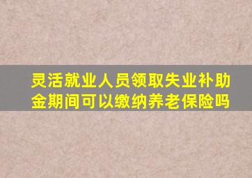 灵活就业人员领取失业补助金期间可以缴纳养老保险吗