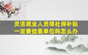 灵活就业人员领社保补贴一定要挂靠单位吗怎么办