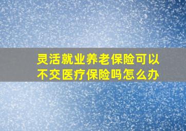 灵活就业养老保险可以不交医疗保险吗怎么办