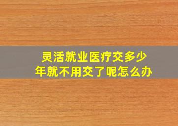 灵活就业医疗交多少年就不用交了呢怎么办