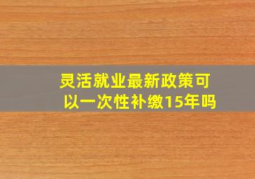 灵活就业最新政策可以一次性补缴15年吗