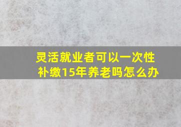 灵活就业者可以一次性补缴15年养老吗怎么办