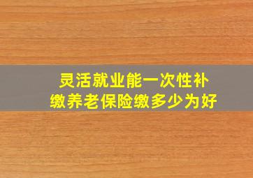 灵活就业能一次性补缴养老保险缴多少为好