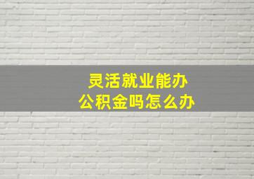 灵活就业能办公积金吗怎么办