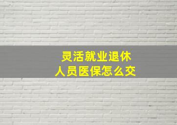 灵活就业退休人员医保怎么交