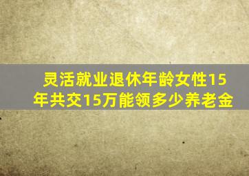 灵活就业退休年龄女性15年共交15万能领多少养老金