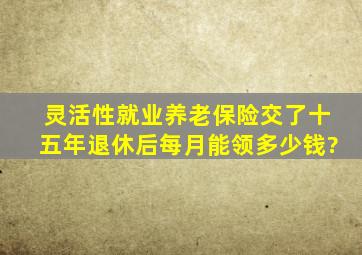 灵活性就业养老保险交了十五年退休后每月能领多少钱?