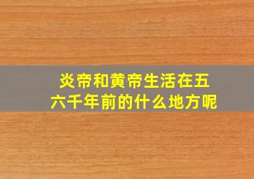 炎帝和黄帝生活在五六千年前的什么地方呢