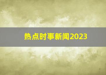 热点时事新闻2023