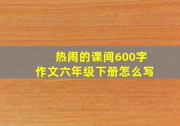 热闹的课间600字作文六年级下册怎么写