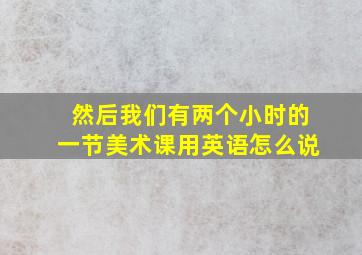 然后我们有两个小时的一节美术课用英语怎么说