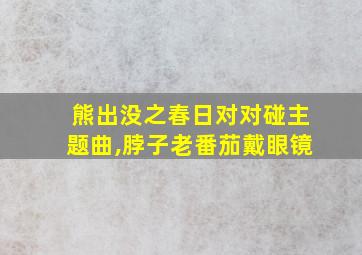 熊出没之春日对对碰主题曲,脖子老番茄戴眼镜