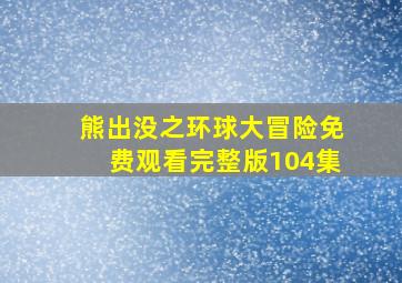 熊出没之环球大冒险免费观看完整版104集