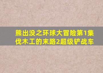 熊出没之环球大冒险第1集伐木工的末路2超级铲战车