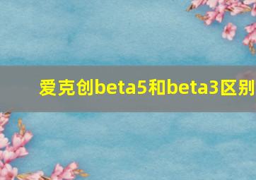 爱克创beta5和beta3区别