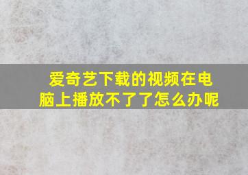 爱奇艺下载的视频在电脑上播放不了了怎么办呢