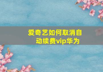 爱奇艺如何取消自动续费vip华为