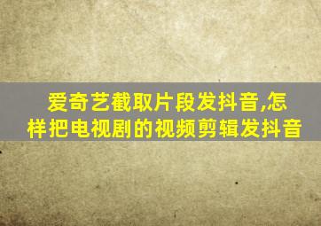 爱奇艺截取片段发抖音,怎样把电视剧的视频剪辑发抖音