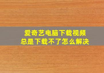 爱奇艺电脑下载视频总是下载不了怎么解决