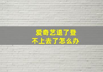 爱奇艺退了登不上去了怎么办