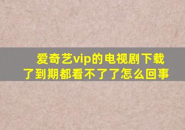 爱奇艺vip的电视剧下载了到期都看不了了怎么回事