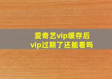 爱奇艺vip缓存后vip过期了还能看吗