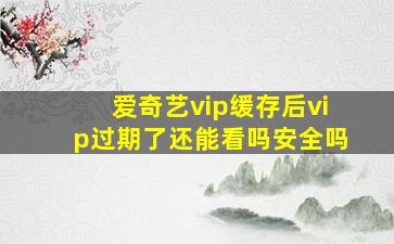 爱奇艺vip缓存后vip过期了还能看吗安全吗