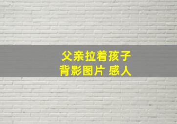 父亲拉着孩子背影图片 感人