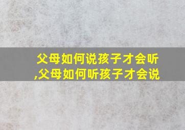 父母如何说孩子才会听,父母如何听孩子才会说