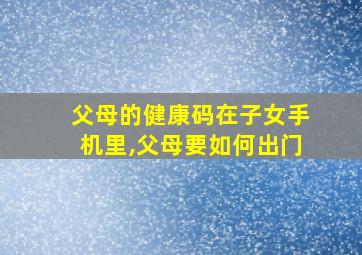 父母的健康码在子女手机里,父母要如何出门