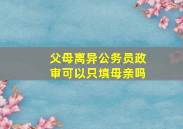 父母离异公务员政审可以只填母亲吗