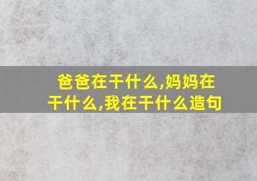 爸爸在干什么,妈妈在干什么,我在干什么造句