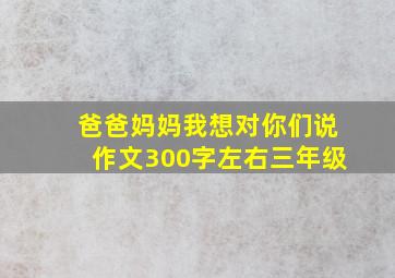 爸爸妈妈我想对你们说作文300字左右三年级