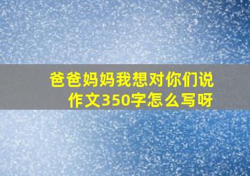 爸爸妈妈我想对你们说作文350字怎么写呀