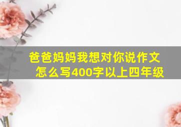 爸爸妈妈我想对你说作文怎么写400字以上四年级