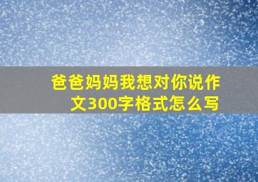 爸爸妈妈我想对你说作文300字格式怎么写