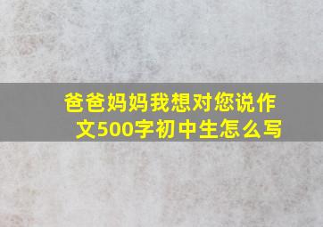 爸爸妈妈我想对您说作文500字初中生怎么写