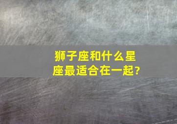 狮子座和什么星座最适合在一起?