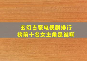 玄幻古装电视剧排行榜前十名女主角是谁啊