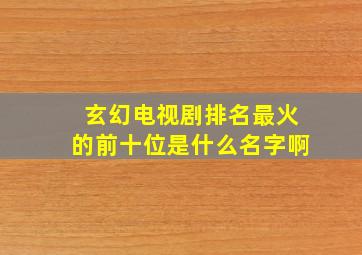 玄幻电视剧排名最火的前十位是什么名字啊