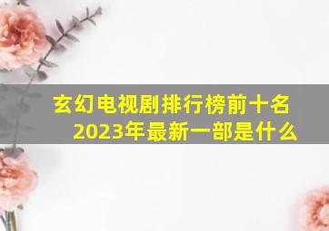 玄幻电视剧排行榜前十名2023年最新一部是什么