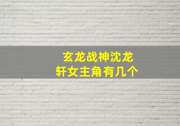 玄龙战神沈龙轩女主角有几个