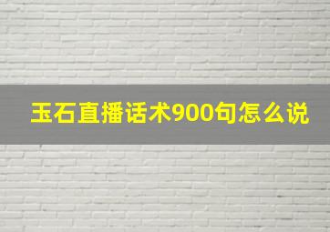 玉石直播话术900句怎么说