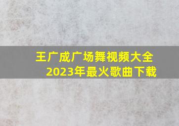 王广成广场舞视频大全2023年最火歌曲下载